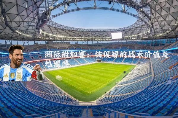 洲际附加赛：被误解的战术价值与地理博弈
