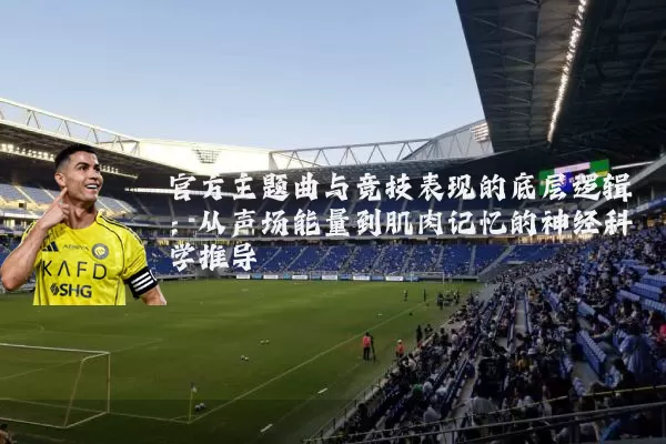 官方主题曲与竞技表现的底层逻辑:从声场能量到肌肉记忆的神经科学推导