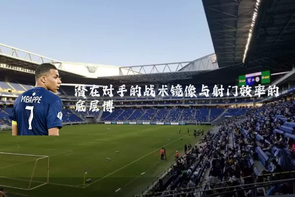 潜在对手的战术镜像与射门效率的底层博弈