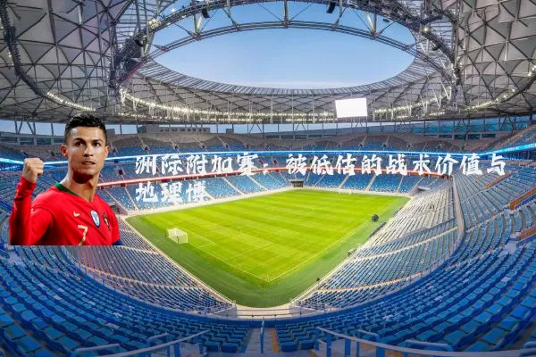 洲际附加赛:被低估的战术价值与地理博弈