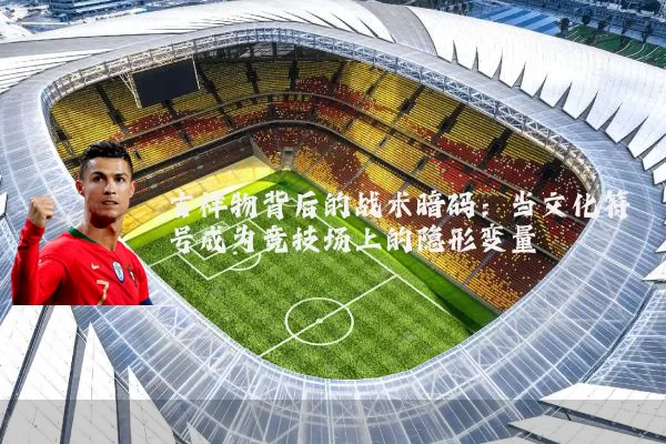吉祥物背后的战术暗码：当文化符号成为竞技场上的隐形变量